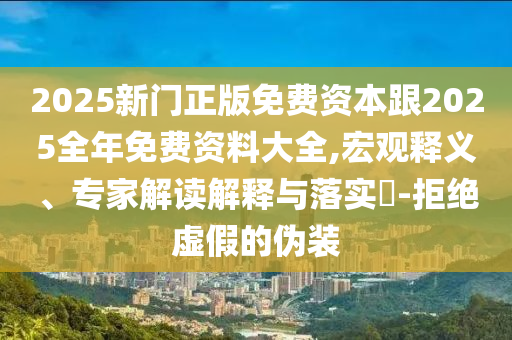 2025新門正版免費資本跟2025全年免費資料大全,宏觀釋義、專家解讀解釋與落實?-拒絕虛假的偽裝