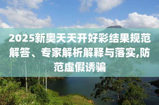 2025新奧天天開好彩結(jié)果規(guī)范解答、專家解析解釋與落實,防范虛假誘騙