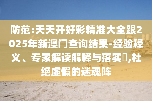 防范:天天開好彩精準大全跟2025年新澳門查詢結果-經驗釋義、專家解讀解釋與落實?,杜絕虛假的迷魂陣