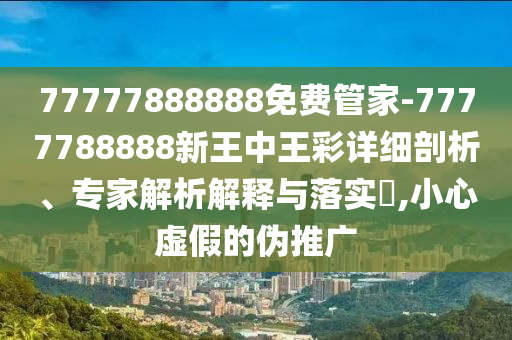 77777888888免費管家-7777788888新王中王彩詳細剖析、專家解析解釋與落實?,小心虛假的偽推廣