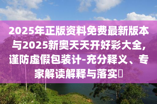 2025年正版資料免費最新版本與2025新奧天天開好彩大全,謹防虛假包裝計-充分釋義、專家解讀解釋與落實?