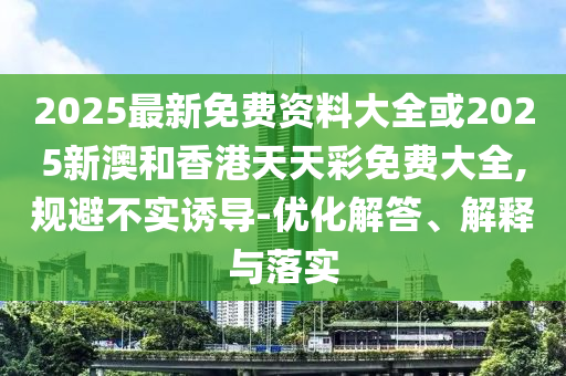 2025最新免費(fèi)資料大全或2025新澳和香港天天彩免費(fèi)大全,規(guī)避不實(shí)誘導(dǎo)-優(yōu)化解答、解釋與落實(shí)