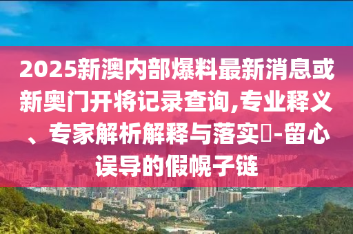 2025新澳內(nèi)部爆料最新消息或新奧門開將記錄查詢,專業(yè)釋義、專家解析解釋與落實(shí)?-留心誤導(dǎo)的假幌子鏈