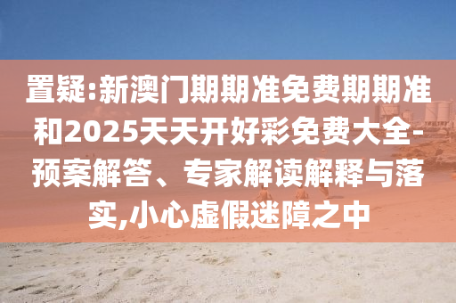 置疑:新澳門期期準免費期期準和2025天天開好彩免費大全-預案解答、專家解讀解釋與落實,小心虛假迷障之中