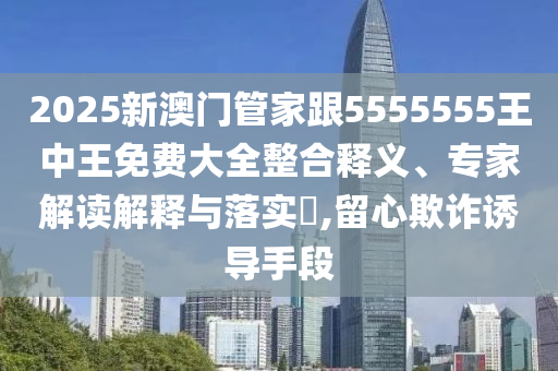 2025新澳門管家跟5555555王中王免費大全整合釋義、專家解讀解釋與落實?,留心欺詐誘導手段