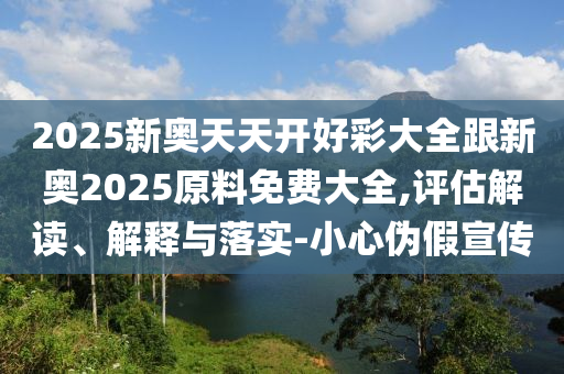2025新奧天天開好彩大全跟新奧2025原料免費大全,評估解讀、解釋與落實-小心偽假宣傳