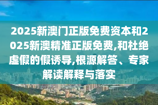 2025新澳門正版免費(fèi)資本和2025新澳精準(zhǔn)正版免費(fèi),和杜絕虛假的假誘導(dǎo),根源解答、專家解讀解釋與落實(shí)