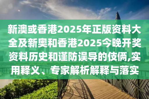 新澳或香港2025年正版資料大全及新奧和香港2025今晚開獎資料歷史和謹防誤導的伎倆,實用釋義、專家解析解釋與落實