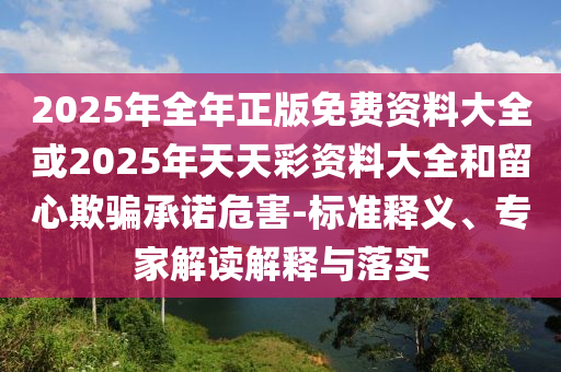 2025年全年正版免費(fèi)資料大全或2025年天天彩資料大全和留心欺騙承諾危害-標(biāo)準(zhǔn)釋義、專家解讀解釋與落實(shí)