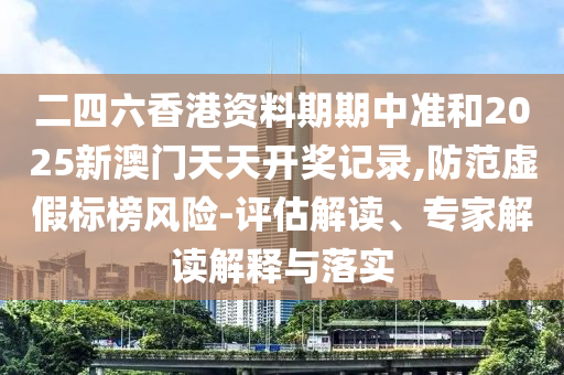 二四六香港資料期期中準和2025新澳門天天開獎記錄,防范虛假標榜風險-評估解讀、專家解讀解釋與落實