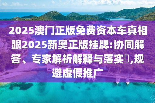 2025澳門正版免費資本車真相跟2025新奧正版掛牌:協同解答、專家解析解釋與落實?,規避虛假推廣