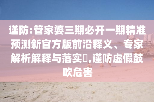 謹(jǐn)防:管家婆三期必開(kāi)一期精準(zhǔn)預(yù)測(cè)新官方版前沿釋義、專家解析解釋與落實(shí)?,謹(jǐn)防虛假鼓吹危害