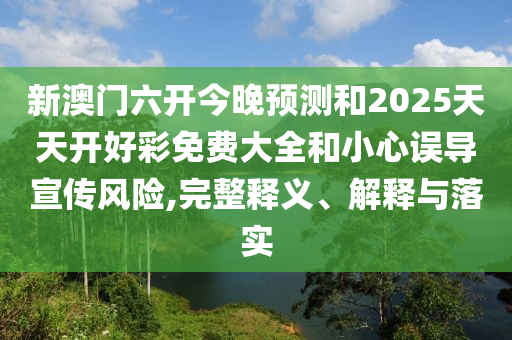 新澳門六開今晚預測和2025天天開好彩免費大全和小心誤導宣傳風險,完整釋義、解釋與落實