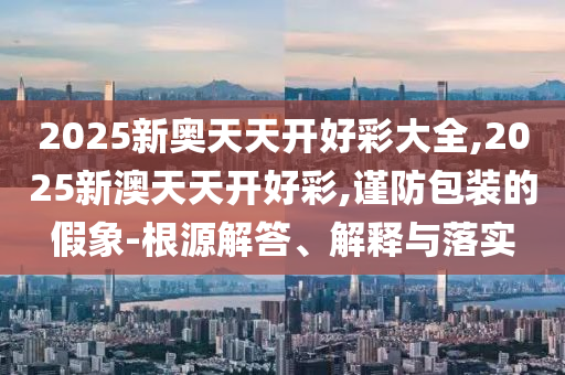 2025新奧天天開好彩大全,2025新澳天天開好彩,謹防包裝的假象-根源解答、解釋與落實