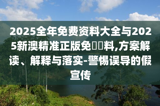 2025全年免費資料大全與2025新澳精準正版免費資料,方案解讀、解釋與落實-警惕誤導的假宣傳