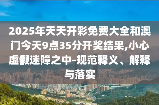 2025年天天開彩免費大全和澳門今天9點35分開獎結果,小心虛假迷障之中-規范釋義、解釋與落實