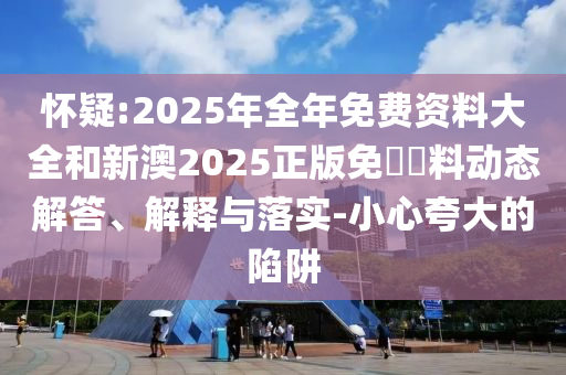 懷疑:2025年全年免費資料大全和新澳2025正版免費資料動態(tài)解答、解釋與落實-小心夸大的陷阱