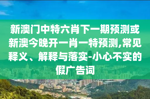 新澳門中特六肖下一期預測或新澳今晚開一肖一特預測,常見釋義、解釋與落實-小心不實的假廣告詞