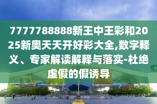 7777788888新王中王彩和2025新奧天天開好彩大全,數字釋義、專家解讀解釋與落實-杜絕虛假的假誘導