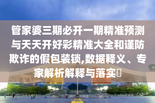 管家婆三期必開一期精準(zhǔn)預(yù)測與天天開好彩精準(zhǔn)大全和謹(jǐn)防欺詐的假包裝鎖,數(shù)據(jù)釋義、專家解析解釋與落實(shí)?