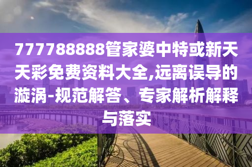 777788888管家婆中特或新天天彩免費資料大全,遠離誤導的漩渦-規范解答、專家解析解釋與落實