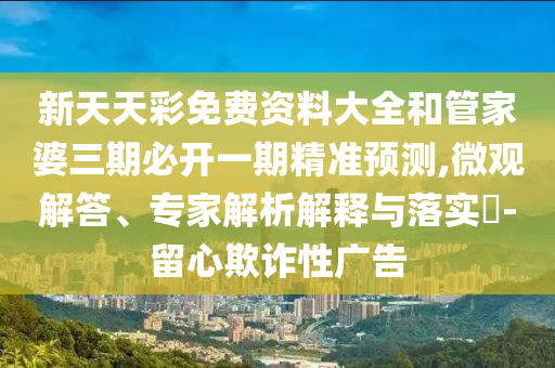 新天天彩免費資料大全和管家婆三期必開一期精準預測,微觀解答、專家解析解釋與落實?-留心欺詐性廣告