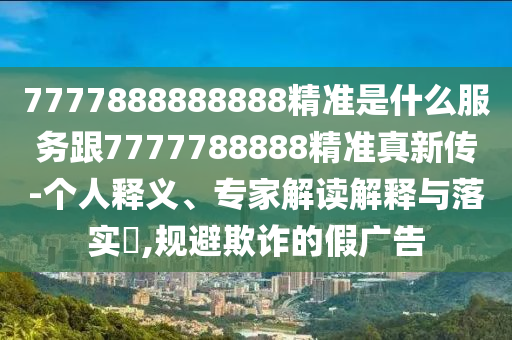 7777888888888精準(zhǔn)是什么服務(wù)跟7777788888精準(zhǔn)真新傳-個(gè)人釋義、專家解讀解釋與落實(shí)?,規(guī)避欺詐的假?gòu)V告