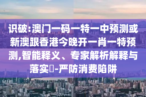 識破:澳門一碼一特一中預測或新澳跟香港今晚開一肖一特預測,智能釋義、專家解析解釋與落實?-嚴防消費陷阱