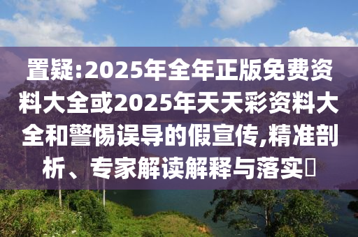置疑:2025年全年正版免費(fèi)資料大全或2025年天天彩資料大全和警惕誤導(dǎo)的假宣傳,精準(zhǔn)剖析、專家解讀解釋與落實(shí)?