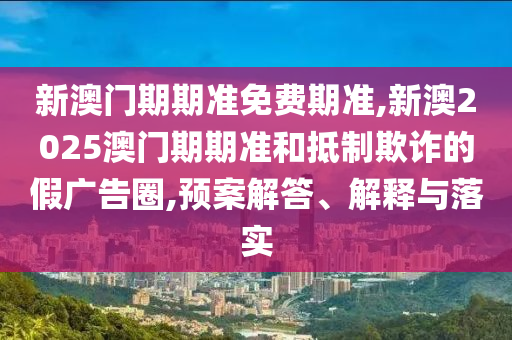 新澳門期期準免費期準,新澳2025澳門期期準和抵制欺詐的假廣告圈,預案解答、解釋與落實
