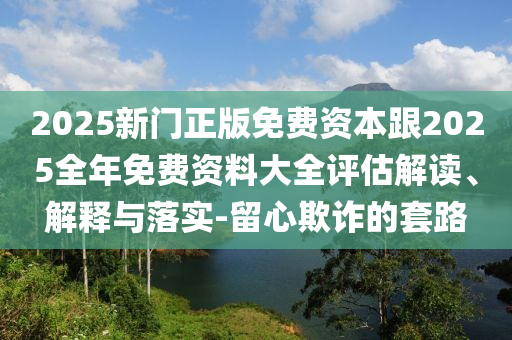2025新門正版免費資本跟2025全年免費資料大全評估解讀、解釋與落實-留心欺詐的套路