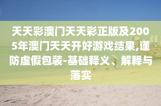 天天彩澳門天天彩正版及2005年澳門天天開好游戲結果,謹防虛假包裝-基礎釋義、解釋與落實