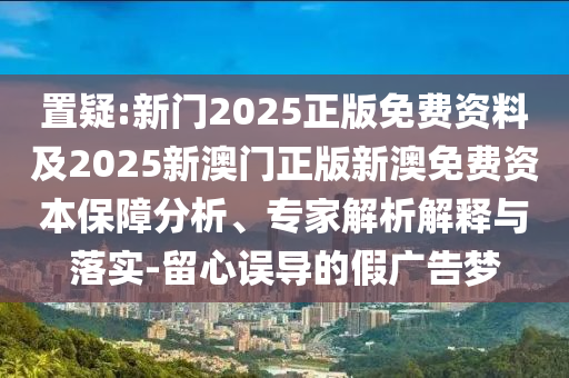置疑:新門2025正版免費資料及2025新澳門正版新澳免費資本保障分析、專家解析解釋與落實-留心誤導的假廣告夢