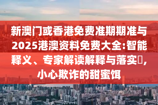 新澳門或香港免費準期期準與2025港澳資料免費大全:智能釋義、專家解讀解釋與落實?,小心欺詐的甜蜜餌