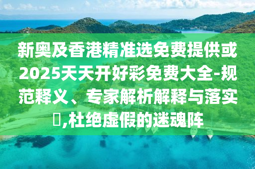 新奧及香港精準選免費提供或2025天天開好彩免費大全-規范釋義、專家解析解釋與落實?,杜絕虛假的迷魂陣