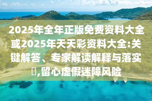 2025年全年正版免費資料大全或2025年天天彩資料大全:關鍵解答、專家解讀解釋與落實?,留心虛假迷障風險