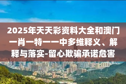2025年天天彩資料大全和澳門一肖一特一一中多維釋義、解釋與落實-留心欺騙承諾危害