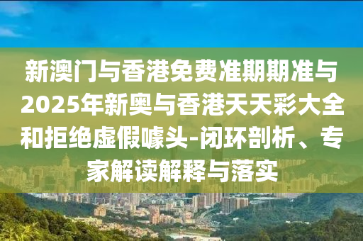新澳門與香港免費準期期準與2025年新奧與香港天天彩大全和拒絕虛假噱頭-閉環剖析、專家解讀解釋與落實