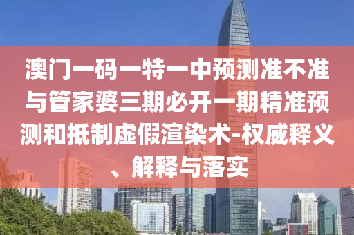 澳門一碼一特一中預測準不準與管家婆三期必開一期精準預測和抵制虛假渲染術-權威釋義、解釋與落實