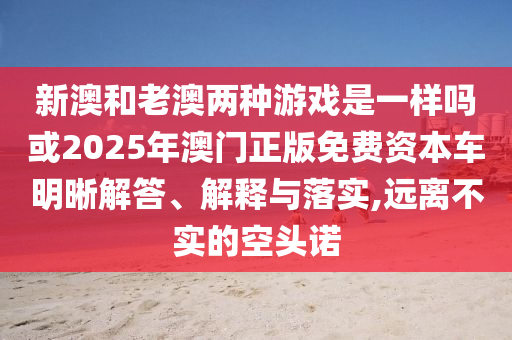 新澳和老澳兩種游戲是一樣嗎或2025年澳門正版免費(fèi)資本車明晰解答、解釋與落實(shí),遠(yuǎn)離不實(shí)的空頭諾