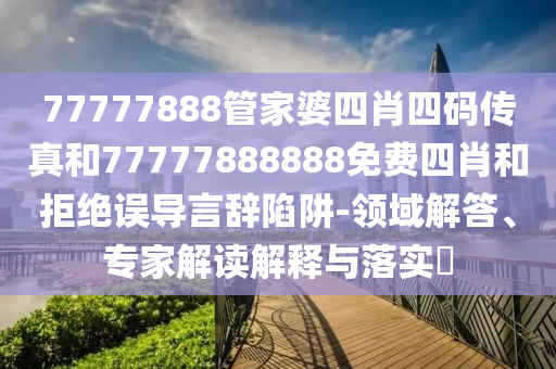 77777888管家婆四肖四碼傳真和77777888888免費四肖和拒絕誤導言辭陷阱-領域解答、專家解讀解釋與落實?