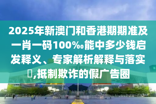2025年新澳門和香港期期準及一肖一碼100‰能中多少錢啟發釋義、專家解析解釋與落實?,抵制欺詐的假廣告圈