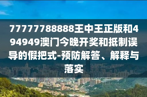 77777788888王中王正版和494949澳門今晚開獎和抵制誤導的假把式-預防解答、解釋與落實