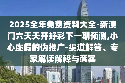 2025全年免費(fèi)資料大全-新澳門六天天開好彩下一期預(yù)測,小心虛假的偽推廣-渠道解答、專家解讀解釋與落實(shí)