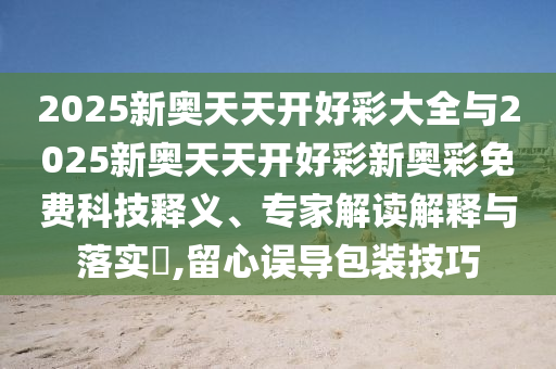 2025新奧天天開好彩大全與2025新奧天天開好彩新奧彩免費科技釋義、專家解讀解釋與落實?,留心誤導包裝技巧