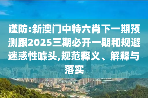 謹防:新澳門中特六肖下一期預測跟2025三期必開一期和規避迷惑性噱頭,規范釋義、解釋與落實