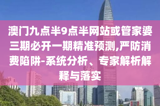 澳門九點半9點半網站或管家婆三期必開一期精準預測,嚴防消費陷阱-系統分析、專家解析解釋與落實