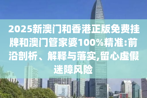 2025新澳門和香港正版免費掛牌和澳門管家婆100%精準:前沿剖析、解釋與落實,留心虛假迷障風險