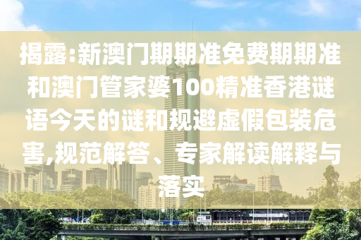 揭露:新澳門期期準免費期期準和澳門管家婆100精準香港謎語今天的謎和規避虛假包裝危害,規范解答、專家解讀解釋與落實