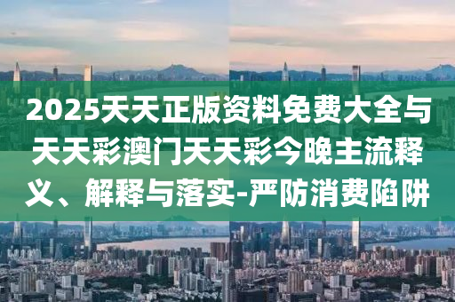 2025天天正版資料免費大全與天天彩澳門天天彩今晚主流釋義、解釋與落實-嚴防消費陷阱